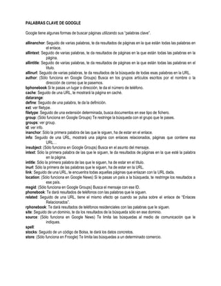 PALABRAS CLAVE DE GOOGLE
Google tiene algunas formas de buscar páginas utilizando sus “palabras clave”.
allinanchor: Seguido de varias palabras, te da resultados de páginas en la que están todas las palabras en
el enlace.
allintext: Seguido de varias palabras, te da resultados de páginas en la que están todas las palabras en la
página.
allintitle: Seguido de varias palabras, te da resultados de páginas en la que están todas las palabras en el
título.
allinurl: Seguido de varias palabras, te da resultados de la búsqueda de todas esas palabras en la URL.
author: (Sólo funciona en Google Groups) Busca en los grupos artículos escritos por el nombre o la
dirección de correo que le pasemos.
bphonebook Si le pasas un lugar o dirección, te da el número de teléfono.
cache: Seguido de una URL, te mostrará la página en caché.
datarange:
define: Seguido de una palabra, te da la definición.
ext: ver filetype.
filetype: Seguido de una extensión determinada, busca documentos en ese tipo de fichero.
group: (Sólo funciona en Google Groups) Te restringe la búsqueda con el grupo que le pases.
groups: ver group.
id: ver info.
inanchor: Sólo la primera palabra de las que le siguen, ha de estar en el enlace.
info: Seguido de una URL, mostrará una página con enlaces relacionados, páginas que contiene esa
URL…
insubject: (Sólo funciona en Google Groups) Busca en el asunto del mensaje.
intext: Sólo la primera palabra de las que le siguen, te da resultados de páginas en la que esté la palabra
en la página.
intitle: Sólo la primera palabra de las que le siguen, ha de estar en el título.
inurl: Sólo la primera de las palabras que le siguen, ha de estar en la URL.
link: Seguido de una URL, te encuentra todas aquellas páginas que enlazan con la URL dada.
location: (Sólo funciona en Google News) Si le pasas un país a la búsqueda, te restringe los resultados a
ese país.
msgid: (Sólo funciona en Google Groups) Busca el mensaje con ese ID.
phonebook: Te dará resultados de teléfonos con las palabras que le siguen.
related: Seguido de una URL, tiene el mismo efecto qe cuando se pulsa sobre el enlace de “Enlaces
Relacionados”.
rphonebook: Te dará resultados de teléfonos residenciales con las palabras que le siguen.
site: Seguido de un dominio, te da los resultados de la búsqueda sólo en ese dominio.
source: (Sólo funciona en Google News) Te limita las búsquedas al medio de comunicación que le
indiques.
spell:
stocks: Seguido de un código de Bolsa, te dará los datos concretos.
store: (Sólo funciona en Froogle) Te limita las búsquedas a un determinado comercio.
 