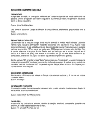 BÚSQUEDAS CONCRETAS EN GOOGLE
DEFINICIONES
Aunque esté en inglés, es una opción interesante en Google la capacidad de buscar definiciones de
palabras. Gracias a la palabra clave define: seguido de la palabra que buscas, te aparecerán resultados
donde se defina esa palabra.
Buscar: define:WorldWide Web
Otra forma de buscar en Google la definición de una palabra es, simplemente, preguntándole what is
xxxxx.
Buscar: what is internet
ENCONTRAR ARCHIVOS PDF
Los resultados de la búsqueda Google ahora incluyen archivos en formato Adobe Portable Document
Format (PDF). Aunque los archivos PDF no son tan abundantes como los archivos HTML, muchas veces
contienen información de alta calidad que no está disponible de otra manera. Para indicar que un resultado
particular es un archivo PDF en vez de una página web, [PDF] aparece en texto azul antes del título. Esto
le permite saber que el programa Acrobat Reader, será ejecutado para ver el archivo. Haga clic en el
vínculo a la derecha de [PDF] para acceder al documento pdf. (Si no tiene Adobe Acrobat en su
computadora, será llevado a la página web donde lo puede descargar en forma gratuita.)
Con los archivos PDF, el familiar vínculo “Caché” se reemplaza con “Versión texto”. La versión texto es una
copia del documento PDF con todos los comandos de formato ausentes. Si prefiere ver un conjunto de
resultados particular sin vínculos PDF, simplemente ingrese -filetype:pdf en el cuadro de búsqueda junto
con los términos de la búsqueda.
CORRECTOR ORTOGRÁFICO
Muchas veces, al introducir una palabra en Google, nos podemos equivocar, y él nos da una posible
corrección del error.
Buscar: estraategia
INFORMACIÓN FINANCIERA
Si buscas información financiera sobre los valores en bolsa, puedes buscarlos directamente en Google. Si
los reconoce, te dará dicha información.
Buscar: stocks:SUNW (Sun Microsystems)
CALLEJERO
Al igual que hay una listín de teléfonos, tenemos el callejero americano. Simplemente poniendo una
dirección, te saldrá la opción de consultar el mapa.
Buscar: 165 University Ave Palo Alto CA
 