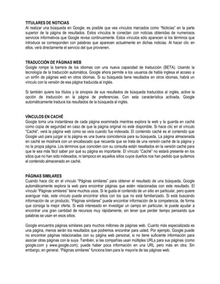 TITULARES DE NOTICIAS
Al realizar una búsqueda en Google, es posible que vea vínculos marcados como “Noticias” en la parte
superior de la página de resultados. Estos vínculos le conectan con noticias obtenidas de numerosos
servicios informativos que Google revisa continuamente. Estos vínculos sólo aparecen si los términos que
introduce se corresponden con palabras que aparecen actualmente en dichas noticias. Al hacer clic en
ellos, verá directamente el servicio del que provienen.
TRADUCCIÓN DE PÁGINAS WEB
Google rompe la barrera de los idiomas con una nueva capacidad de traducción (BETA). Usando la
tecnología de la traducción automática, Google ahora permite a los usuarios de habla inglesa el acceso a
un sinfín de páginas web en otros idiomas. Si su búsqueda tiene resultados en otros idiomas, habrá un
vínculo con la versión de esa página traducida al inglés.
Si también quiere los títulos y la sinopsis de sus resultados de búsqueda traducidos al inglés, active la
opción de traducción en la página de preferencias. Con esta característica activada, Google
automáticamente traduce los resultados de la búsqueda al inglés.
VÍNCULOS EN CACHÉ
Google toma una instantánea de cada página examinada mientras explora la web y la guarda en caché
como copia de seguridad en caso de que la página original no esté disponible. Si hace clic en el vínculo
“Caché”, verá la página web como se veía cuando fue indexada. El contenido caché es el contenido que
Google usó para juzgar si la página es una buena coincidencia para su búsqueda. La página almacenada
en caché se mostrará con un encabezado que recuerda que se trata de una versión caché de la página y
no la propia página. Los términos que coinciden con su consulta están resaltados en la versión caché para
que le sea más fácil saber por qué su página es importante. El vínculo “Caché” no estará presente en los
sitios que no han sido indexados, ni tampoco en aquellos sitios cuyos dueños nos han pedido que quitemos
el contenido almacenado en caché.
PÁGINAS SIMILARES
Cuando hace clic en el vínculo “Páginas similares” para obtener el resultado de una búsqueda, Google
automáticamente explora la web para encontrar páginas que estén relacionadas con este resultado. El
vínculo “Páginas similares” tiene muchos usos. Si le gusta el contenido de un sitio en particular, pero quiere
averiguar más, este vínculo puede encontrar sitios con los que no está familiarizado. Si está buscando
información de un producto, “Páginas similares” puede encontrar información de la competencia, de forma
que consiga la mejor oferta. Si está interesado en investigar un campo en particular, le puede ayudar a
encontrar una gran cantidad de recursos muy rápidamente, sin tener que perder tiempo pensando que
palabras se usan en esos sitios.
Google encuentra páginas similares para muchos millones de páginas web. Cuanto más especializada es
una página, menos serán los resultados que podremos encontrar para usted. Por ejemplo, Google puede
no encontrar páginas relacionadas con su página web personal, si no tiene suficiente información para
asociar otras páginas con la suya. También, si las compañías usan múltiples URLs para sus páginas (como
google.com y www.google.com), puede haber poca información en una URL pero más en otra. Sin
embargo, en general, “Páginas similares” funciona bien para la mayoría de las páginas web.
 