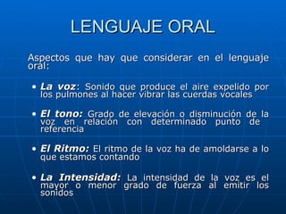 LENGUAJE ORAL Aspectos que hay que considerar en el lenguaje oral: La voz :  Sonido que produce el aire expelido por los pulmones al hacer vibrar las cuerdas vocales El tono:  Grado de elevación o disminución de la voz en relación con determinado punto de  referencia El Ritmo:  El ritmo de la voz ha de amoldarse a lo que estamos contando   La Intensidad:  La intensidad de la voz es el mayor o menor grado de fuerza al emitir los sonidos  