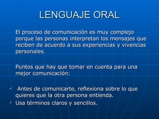 LENGUAJE ORAL El proceso de comunicación es muy complejo porque las personas interpretan los mensajes que reciben de acuerdo a sus experiencias y vivencias personales. Puntos que hay que tomar en cuenta para una mejor comunicación: Antes de comunicarte, reflexiona sobre lo que quieres que la otra persona entienda. Usa términos claros y sencillos. 
