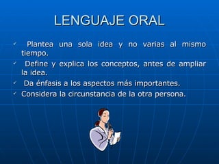 LENGUAJE ORAL Plantea una sola idea y no varias al mismo tiempo. Define y explica los conceptos, antes de ampliar la idea. Da énfasis a los aspectos más importantes. Considera la circunstancia de la otra persona. 