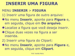 INSERIR UMA FIGURA MENU  INSERIR  >  FIGURA   1) Inserir uma figura de outro arquivo: No menu  Inserir , aponte para  Figura  e, em seguida, clique em  Do arquivo . Localize a figura que você deseja inserir. Clique duas vezes na figura a ser inserida.  2) Inserir uma figura do Clipart: No menu  Inserir , aponte para  Figura  e, em seguida, clique em  Clipart . 