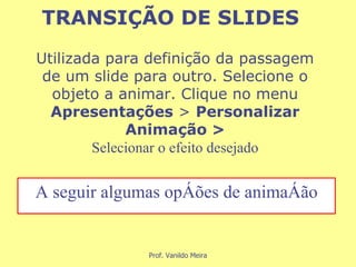 Utilizada para definição da passagem de um slide para outro. Selecione o objeto a animar. Clique no menu  Apresentações  >  Personalizar Animação > Selecionar o efeito desejado A seguir algumas opções de animação TRANSIÇÃO DE SLIDES 