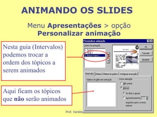 Menu  Apresentações  > opção  Personalizar animação Nesta guia (Intervalos) podemos trocar a ordem dos tópicos a serem animados Aqui ficam os tópicos que  não  serão animados ANIMANDO OS SLIDES 