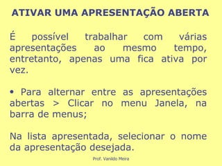 É possível trabalhar com várias apresentações ao mesmo tempo, entretanto, apenas uma fica ativa por vez. Para alternar entre as apresentações abertas > Clicar no menu Janela, na barra de menus; Na lista apresentada, selecionar o nome da apresentação desejada. ATIVAR UMA APRESENTAÇÃO ABERTA 