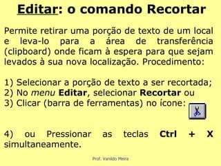 Permite retirar uma porção de texto de um local e leva-lo para a área de transferência (clipboard) onde ficam à espera para que sejam levados à sua nova localização. Procedimento: 1) Selecionar a porção de texto a ser recortada; 2) No  menu  Editar , selecionar  Recortar  ou 3) Clicar (barra de ferramentas) no ícone: 4) ou Pressionar as teclas  Ctrl + X  simultaneamente. Editar : o comando Recortar 