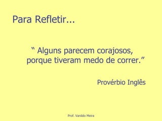 Para Refletir... “  Alguns parecem corajosos, porque tiveram medo de correr.” Provérbio Inglês 