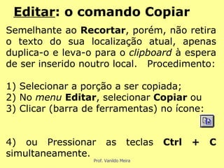 Semelhante ao  Recortar , porém, não retira o texto do sua localização atual, apenas duplica-o e leva-o para o  clipboard  à espera de ser inserido noutro local.  Procedimento: 1) Selecionar a porção a ser copiada; 2) No  menu  Editar , selecionar  Copiar  ou 3) Clicar (barra de ferramentas) no ícone: 4) ou Pressionar as teclas  Ctrl + C  simultaneamente. Editar : o comando Copiar 