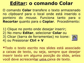 O comando  Colar  transfere o texto armazenado no  clipboard  para o local onde está inserido o ponteiro do  mouse . Funciona tanto para o  Recortar  quanto para o  Copiar .  Procedimento: 1) Clique no ponto onde desejar inserir; 2) No  menu  Editar , selecionar  Colar  ou  3) Clicar (barra de ferramentas) no ícone: 4) ou Pressionar  Ctrl + V * Todo o texto escrito nos slides está associado a caixas de texto, ou seja, sempre que desejar inserir texto em alguma posição do slide, antes você deve acrescentar uma caixa de texto. Editar : o comando Colar 