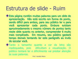 Estrutura de slide - Ruim Esta página contém muitas palavras para um slide de apresentação.  Não está escrito em forma de ponto, sendo difícil para ambos, para seu público ler e para você apresentar cada ponto. Embora existam aproximadamente o mesmo número de pontos tanto neste slide quanto no anterior, compreender é muito mais complicado.  Em resumo, seu público gastará tempo demais tentando ler este parágrafo ao invés de escutar você. Tanto o tamanho quanto a cor da letra são inadequados, pois  dificultam a visualização. O público tentará ler e dificilmente vai prestar atenção às suas palavras. 