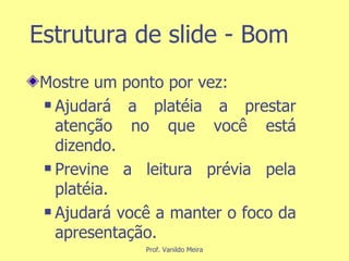 Estrutura de slide - Bom Mostre um ponto por vez: Ajudará a platéia a prestar atenção no que você está dizendo. Previne a leitura prévia pela platéia. Ajudará você a manter o foco da apresentação. 