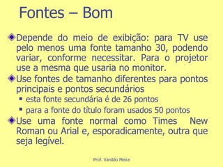 Fontes – Bom Depende do meio de exibição: para TV use pelo menos uma fonte tamanho 30, podendo variar, conforme necessitar. Para o projetor use a mesma que usaria no monitor. Use fontes de tamanho diferentes para pontos principais e pontos secundários  esta fonte secundária é de 26 pontos para a fonte do título foram usados 50 pontos   Use uma fonte normal como Times  New Roman ou Arial e, esporadicamente, outra que seja legível. 