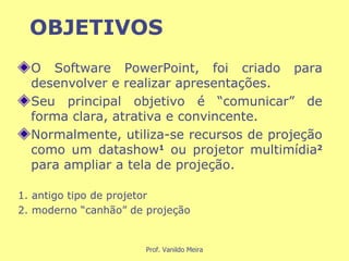 OBJETIVOS O Software PowerPoint, foi criado para desenvolver e realizar apresentações. Seu principal objetivo é “comunicar” de forma clara, atrativa e convincente. Normalmente, utiliza-se recursos de projeção como um datashow 1   ou projetor multimídia 2   para ampliar a tela de projeção. 1. antigo tipo de projetor 2. moderno “canhão” de projeção 