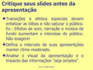 Critique seus slides antes da apresentação Transições e efeitos especiais devem enfatizar as idéias e não saturar o público. Ex.: Efeitos de som, narração e música de fundo aumentam o interesse do público. Não exagere! Defina o intervalo de suas apresentções manter ritmo moderado. Analise o visual da apresentação e o impacto das informações “seja simples”. 