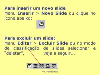 Para inserir um novo slide Menu  Inserir  >  Novo Slide  ou clique no ícone abaixo:  Para excluir um slide: Menu  Editar  >  Excluir Slide  ou no modo de classificação de slides selecionar e “deletar”,  veja a seguir... 