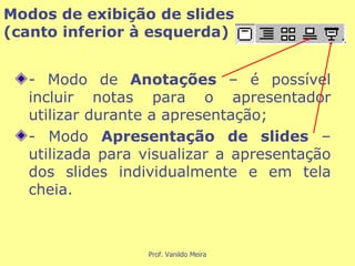 - Modo de  Anotações  – é possível incluir notas para o apresentador utilizar durante a apresentação;  - Modo  Apresentação de slides  – utilizada para visualizar a apresentação dos slides individualmente e em tela cheia. Modos de exibição de slides  (canto inferior à esquerda) 