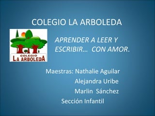 COLEGIO LA ARBOLEDA Maestras: Nathalie Aguilar Alejandra Uribe Marlin  Sánchez Sección Infantil  APRENDER A LEER Y ESCRIBIR…  CON AMOR . 