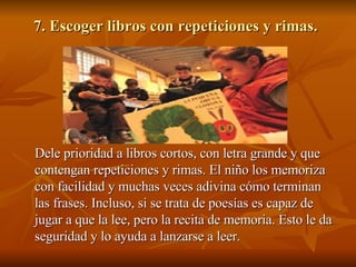 7. Escoger libros con repeticiones y rimas.   Dele prioridad a libros cortos, con letra grande y que contengan repeticiones y rimas. El niño los memoriza con facilidad y muchas veces adivina cómo terminan las frases. Incluso, si se trata de poesías es capaz de jugar a que la lee, pero la recita de memoria. Esto le da seguridad y lo ayuda a lanzarse a leer.  