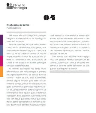 04
Olá, eu sou a Rita, Psicóloga Clínica, feliz por
integrar a equipa da Oficina de Psicologia há
cerca de 2 anos e ½.
Uma das questões para que tenho aumen-
tado a minha sensibilidade, não apenas, mas
sobretudo desde que integro esta empresa,
tem sido para o cultivo do bem-estar, naquilo
a que podemos chamar de autocuidado, di-
mensão fundamental nos profissionais de
saúde, e com especial ênfase nos psicólogos
clínicos e psicoterapeutas.
As minhas estratégias não serão muito
diferentes das dos meus colegas. A primeira
passa pelo que chamaria de “cultivo diário do
silêncio” – todos os dias, após as consultas,
reservo alguns minutos para estar exclusi-
vamente comigo, pensar no dia que passou,
quais os momentos positivos e negativos, es-
tar em contacto com os potenciais pontos de
convergência entre aquelas que são as feridas
e dores dos meus pacientes e as minhas, como
lidar com isso, o que correu bem, o que correu
menos bem e como melhorar. Também a pro-
cura de um estilo de vida o mais saudável pos-
Rita Fonseca de Castro
Psicóloga Clínica
sível, ao nível da atividade física, alimentação
e sono; as idas frequentes até ao mar – sem
o qual me seria difícil viver; a leitura – mais téc-
nica ou de lazer; o cinema e acompanhar as sé-
ries de que mais gosto; a música; a companhia
tão frequente quanto possível das “minhas
pessoas” de eleição.
Sem dúvida que trabalhar numa equipa
feliz, com pessoas felizes e que gostam, tal
como eu, daquilo que fazem, é um ponto fun-
damental para me sentir bem todos os dias
quando acordo para ir trabalhar.
 