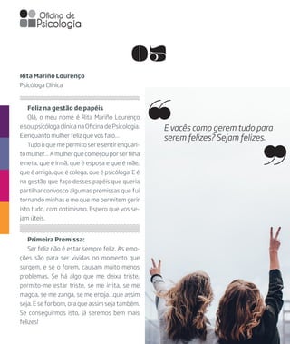 05
Feliz na gestão de papéis
Olá, o meu nome é Rita Mariño Lourenço
e sou psicóloga clínica na Oficina de Psicologia.
É enquanto mulher feliz que vos falo…
Tudo o que me permito ser e sentir enquan-
tomulher…Amulherquecomeçouporserfilha
e neta, que é irmã, que é esposa e que é mãe,
que é amiga, que é colega, que é psicóloga. E é
na gestão que faço desses papéis que queria
partilhar convosco algumas premissas que fui
tornando minhas e me que me permitem gerir
isto tudo, com optimismo. Espero que vos se-
jam úteis.
Rita Mariño Lourenço
Psicóloga Clínica
Primeira Premissa:
Ser feliz não é estar sempre feliz. As emo-
ções são para ser vividas no momento que
surgem, e se o forem, causam muito menos
problemas. Se há algo que me deixa triste,
permito-me estar triste, se me irrita, se me
magoa, se me zanga, se me enoja…que assim
seja. E se for bom, ora que assim seja também.
Se conseguirmos isto, já seremos bem mais
felizes!
E vocês como gerem tudo para
serem felizes? Sejam felizes.
 