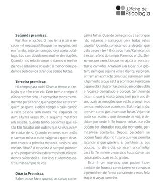 Quarta Premissa:
Saber o que fazer quando as coisas come-
Terceira premissa:
Há tempo para tudo! Giram o tempo e a re-
lação que têm com ele. Gerir bem o tempo, é
não ser refém dele – é aproveitar todos os mo-
mentos para fazer o que se gosta e estar com
quem se gosta. Dedico tempo a cada campo
a cada pessoa sem nunca me esquecer de
mim. Muitas vezes dou a seguinte metáfora
em sessão, quando tenho pacientes que es-
tão tão focados nos outros que se esquecem
de cuidar de si. Quando estamos num avião
e caem as máscaras de oxigénio a quem deve-
mos colocar a primeira máscara, a nós ou aos
nossos filhos? A resposta é sempre primeiro
a nós, porque se não estivermos bem, não po-
demos cuidar deles… Por isso, cuidem dos ou-
tros, mas sempre de vós.
Segunda premissa:
Partilhar emoções. O meu lema é dar e re-
ceber – é nessa partilha que me revigoro, seja
em família, seja com amigos, seja como psicó-
loga. Sou sem dúvida uma mulher de relações.
Quando nos relacionamos e damos o melhor
de nós e retiramos do outro o melhor dele po-
demos sem dúvida dizer que somos felizes.
çam a falhar. Quando começamos a sentir que
não estamos a conseguir gerir todos estes
papéis? Quando começamos a desejar que
odiapasseater48horasoumais?Começamos
a estar reféns do tempo. Paremos então. Dei-
xo-vos um exercício que me ajuda a reencon-
trar o caminho. Arranjem um lugar que gos-
tem, nem que seja na vossa mente, respirem,
entrem em contacto convosco e analisem sem
julgamento o que está a acontecer. Percebam
o que está a descarrilar, percebam onde estão
a focar-se demasiado e porquê. Gentilmente
oiçam o que o vosso corpo tem para vos di-
zer, quais as emoções que estão a surgir e os
pensamentos que aparecem. E aí, respirando,
pensem como gostavam que fosse. Vejam se
pode ser assim, o que depende de vós, e de-
cidam por onde ir. Se houver coisas que não
podem ser alteradas naquele momento, per-
mitam-se aceitá-las. Depois, percebam se
podem fazer algo no futuro que vos permita
alcançar o que querem, e, gentilmente, aos
poucos, no dia-a-dia, comecem a caminhar
para lá. Terminem o exercício focando-se nas
coisas pelas quais estão gratos.
Este é um exercício que podem fazer
a miúde de forma a conectarem-se convosco
e permitirem de forma consciente e mais feliz
traçar o vosso caminho.
 