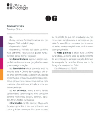 06
Olá
O meu  nome é Cristina Ferreira e sou psi-
cóloga da Oficina de Psicologia.
O que me faz Feliz?
O que me faz feliz são os 5 dedos da minha
mão. Estranho? Pois são os 5 pilares funda-
mentais para a minha Felicidade.
No dedo mindinho os meus amigos com-
panheiros de aventuras e gargalhadas e com
quem carrego energias.
No Seu vizinho o local por onde ando no
meu dia a dia. A Oficina de Psicologia.  Um lo-
cal onde caminho lado a lado com uma equipa
empenhada e entusiasta, onde sinto que con-
tribuo para um bem maior e onde sei que cada
um conta e faz a diferença. Um local onde sin-
to que pertenço.
No Pai de todos, tenho a minha família
com que está sempre lá para mim, com quem
partilho momentos alegres, serenos, agita-
dos, férias, festas, tanta coisa.
O Fura bolos é estão os meus filhos, onde
furamos geraçãos e nos encontrarmos em
coisas grandes como a partilha de um sucesso
Cristina Ferreira
Psicóloga Clínica
ou na relação de que nos orgulhamos ou nas
coisas mais simples como a saborear um ge-
lado. Os meus filhos com quem tenho muitas
histórias, muitas cumplicidades, muitos sorri-
sos e gargalhadas.
O Mata piolhos é onde mato a minha
curiosidade, a minha sede de conhecimento
de aprendizagem, a minha vontade de ler um
livro na praia, de caminhar à beira mar ou de
fotografar o que me faz Feliz!
E a si? O que o faz FELIZ?
 