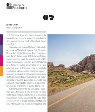 07
A felicidade é um dos maiores anseios da
humanidade e procurar modos de ser feliz tem
sido sua grande obstinação. Mas afinal: O que
é ser feliz?
Segundo o dicionário Michaelis, felicidade
se refere ao “Estado de quem é feliz. Ventura.
Bem-estar, contentamento. Bom resultado,
bom êxito”. Serve como definição semântica,
porém continua vago. Se recorremos à histó-
ria da humanidade, veremos que “ser feliz” já
teve também muitos significados: os gregos
achavam que a felicidade estava atrelada
à virtude, já os orientais a associavam à paz in-
terior; os medievais a cultivavam no exercício
da fé, os iluministas a relacionavam ao poder
da razão, enquanto que psicólogos modernos
a situam nas emoções positivas e os cientis-
tas atuais a inserem na evolução da espécie.
Independentemente da definição, sabe-
mos que a felicidade é uma emoção, no meio
de tantas outras que sentimos. E as emoções
determinam nossa qualidade de vida. Elas
acontecem em todos os relacionamentos que
nos interessam: na escola, no trabalho, em
Júnea Chiari
Médica Psiquiatra
 