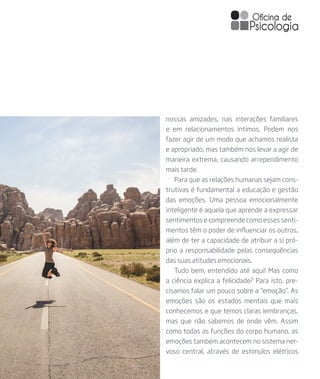 nossas amizades, nas interações familiares
e em relacionamentos íntimos. Podem nos
fazer agir de um modo que achamos realista
e apropriado, mas também nos levar a agir de
maneira extrema, causando arrependimento
mais tarde.
Para que as relações humanas sejam cons-
trutivas é fundamental a educação e gestão
das emoções. Uma pessoa emocionalmente
inteligente é aquela que aprende a expressar
sentimentos e compreende como esses senti-
mentos têm o poder de influenciar os outros,
além de ter a capacidade de atribuir a si pró-
prio a responsabilidade pelas consequências
das suas atitudes emocionais.
Tudo bem, entendido até aqui! Mas como
a ciência explica a felicidade? Para isto, pre-
cisamos falar um pouco sobre a “emoção”. As
emoções são os estados mentais que mais
conhecemos e que temos claras lembranças,
mas que não sabemos de onde vêm. Assim
como todas as funções do corpo humano, as
emoções também acontecem no sistema ner-
voso central, através de estímulos elétricos
 