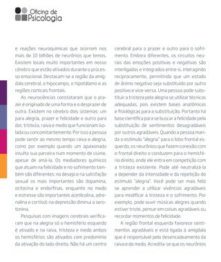 e reações neuroquímicas que ocorrem nos
mais de 10 bilhões de neurônios que temos.
Existem locais muito importantes em nosso
cérebro que estão ativados durante o proces-
so emocional. Destacam-se a região da amíg-
dala cerebral, o hipocampo, o hipotálamo e as
regiões corticais frontais.
As neurociências constataram que o pra-
zer é originado de uma forma e o desprazer de
outra. Existem no cérebro dois sistemas: um
para alegria, prazer e felicidade e outro para
dor, tristeza, raiva e medo que funcionam iso-
lada ou concomitantemente. Por isso a pessoa
pode sentir ao mesmo tempo raiva e alegria,
como por exemplo quando um apaixonado
insulta sua parceira num momento de ciúme,
apesar de amá-la. Os mediadores químicos
que atuam na felicidade e no sofrimento tam-
bém são diferentes: no desejo e na satisfação
sexual os mais importantes são dopamina,
ocitocina e endorfinas, enquanto no medo
e estresse são importantes acetilcolina, adre-
nalina e cortisol; na depressão diminui a sero-
tonina.
Pesquisas com imagens cerebrais verifica-
ram que na alegria só o hemisfério esquerdo
é ativado e na raiva, tristeza e medo ambos
os hemisférios são ativados com predomínio
da ativação do lado direito. Não há um centro
cerebral para o prazer e outro para o sofri-
mento. Embora diferentes, os circuitos neu-
rais das emoções positivas e negativas são
interligados e integrados entre si, interagindo
reciprocamente, permitindo que um estado
de ânimo negativo seja substituído por outro
positivo e vice-versa. Uma pessoa pode subs-
tituir a tristeza pela alegria se utilizar técnicas
adequadas, pois existem bases anatômicas
e fisiológicas para a substituição. Portanto há
base científica para se buscar a felicidade pela
substituição de sentimentos desagradáveis
por outros agradáveis. Quando a pessoa man-
da o estímulo “alegria” para o lobo frontal es-
querdo, os neurônios que fazem conexão com
o frontal direito o conduzem para o hemisfé-
rio direito, onde ele entra em competição com
a tristeza existente. Pode até neutralizá-la
a depender da intensidade e da repetição do
estímulo “alegria”. Você pode ser mais feliz
se aprender a utilizar vivências agradáveis
para modificar a tristeza e o sofrimento. Por
exemplo, pode ouvir músicas alegres quando
estiver triste, pensar em coisas agradáveis ou
recordar momentos de felicidade.
A região frontal esquerda favorece senti-
mentos agradáveis e está ligada à amígdala
que é responsável pelo desencadeamento da
raiva e do medo. Acredita-se que os neurônios
 