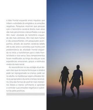 o lobo frontal esquerdo envia impulsos que
inibem a atividade da amígdala e as emoções
negativas. Pesquisas mostram que pessoas
com o hemisfério cerebral direito mais ativo
são mais pessimistas e desconfiadas e as que
têm maior atividade do hemisfério esquer-
do são mais otimistas, têm mais bom humor
e são autoconfiantes. Um pesquisador acom-
panhou através de exames cerebrais bebês
até os dez anos e constatou que muitos com
predominância da atividade frontal esquer-
da no início a transferiram para o lobo fron-
tal direito e vice-versa. Seus temperamentos
foram modificados ao longo da vida por suas
experiências emocionais, graças a estímulos
vindos do meio social.
As neurociências no seu estágio atual dei-
xam claro que da mesma forma que o cérebro
pode ser reprogramado na criança, pode ser
no adulto, na medida que sejam utilizadas téc-
nicas apropriadas e durante o tempo necessá-
rio. Uma das formas de você ter mais momen-
tos felizes e menos sofrimento é aprender
a controlar suas emoções negativas e substi-
tuí-las pelas positivas.
 