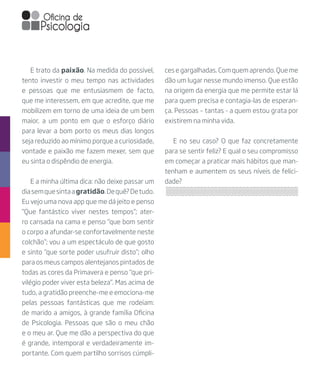 ces e gargalhadas. Com quem aprendo. Que me
dão um lugar nesse mundo imenso. Que estão
na origem da energia que me permite estar lá
para quem precisa e contagia-las de esperan-
ça. Pessoas – tantas - a quem estou grata por
existirem na minha vida.
E no seu caso? O que faz concretamente
para se sentir feliz? E qual o seu compromisso
em começar a praticar mais hábitos que man-
tenham e aumentem os seus níveis de felici-
dade?
E trato da paixão. Na medida do possível,
tento investir o meu tempo nas actividades
e pessoas que me entusiasmem de facto,
que me interessem, em que acredite, que me
mobilizem em torno de uma ideia de um bem
maior, a um ponto em que o esforço diário
para levar a bom porto os meus dias longos
seja reduzido ao mínimo porque a curiosidade,
vontade e paixão me fazem mexer, sem que
eu sinta o dispêndio de energia.
E a minha última dica: não deixe passar um
diasemquesintaagratidão.Dequê?Detudo.
Eu vejo uma nova app que me dá jeito e penso
“Que fantástico viver nestes tempos”; ater-
ro cansada na cama e penso “que bom sentir
o corpo a afundar-se confortavelmente neste
colchão”; vou a um espectáculo de que gosto
e sinto “que sorte poder usufruir disto”; olho
para os meus campos alentejanos pintados de
todas as cores da Primavera e penso “que pri-
vilégio poder viver esta beleza”. Mas acima de
tudo, a gratidão preenche-me e emociona-me
pelas pessoas fantásticas que me rodeiam:
de marido a amigos, à grande família Oficina
de Psicologia. Pessoas que são o meu chão
e o meu ar. Que me dão a perspectiva do que
é grande, intemporal e verdadeiramente im-
portante. Com quem partilho sorrisos cúmpli-
 