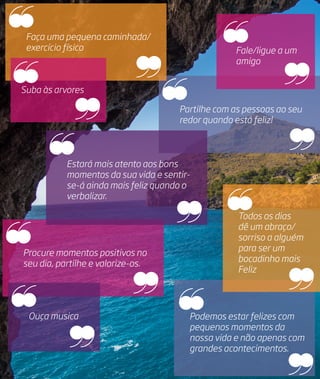 Partilhe com as pessoas ao seu
redor quando está feliz!
Todos os dias
dê um abraço/
sorriso a alguém
para ser um
bocadinho mais
Feliz
Podemos estar felizes com
pequenos momentos da
nossa vida e não apenas com
grandes acontecimentos.
Faça uma pequena caminhada/
exercício físico
Procure momentos positivos no
seu dia, partilhe e valorize-os. 
Fale/ligue a um
amigo
Estará mais atento aos bons
momentos da sua vida e sentir-
se-á ainda mais feliz quando o
verbalizar.
Ouça musica
Suba às arvores
 