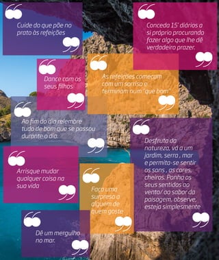 Ao fim do dia relembre
tudo de bom que se passou
durante o dia.
As refeições começam
com um sorriso e
terminam num “que bom”
Conceda 15’ diários a
si próprio procurando
fazer algo que lhe dê
verdadeiro prazer.
Arrisque mudar
qualquer coisa na
sua vida
Cuide do que põe no
prato às refeições
Desfruta da
natureza, vá a um
jardim, serra , mar
e permita-se sentir
os sons , as cores,
cheiros. Ponha os
seus sentidos ao
vento/ ao sabor da
paisagem, observe,
esteja simplesmente
Faça uma
surpresa a
alguém de
quem goste
Dance com os
seus filhos
Dê um mergulho
no mar.
 