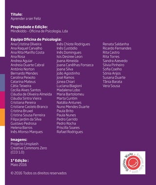 Título:
Aprender a ser Feliz
Propiedade e Edição:
Mindkiddo - Oficina de Psicologia, Lda
Equipa Oficina de Psicologia:
Imagens:
Projecto Unsplash
Creative Commons Zero
(CC0 1.0)
1ª Edição :
Maio 2016
© 2016 Todos os direitos reservados
Ana Cristina Oliveira
Ana Raquel Carvalho
Ana Rita Mariño Costa
Ana Rosa
Andrea Aguiar
Andreia Duarte Cabral
António Norton
Bernardo Mendes
Carolina Peixoto
Catarina Mateus
Cátia Teixeira
Cecília Alves Santos
Cláudia de Oliveira Almeida
Cláudia Sintra Vieira
Cristiana Pereira
Cristiane Castelo Branco
Cristina Bruxel
Cristina Sousa Ferreira
Filipa Jardim da Silva
Gustavo Pedrosa
Helena Barros
Inês Afonso Marques
Inês Chiote Rodrigues
Inês Custódio
Inês Domingues
Isis Desiree Leon
Joana Almeida
Joana Canêlhas Fonseca
Joana Silva
João Agostinho
José Ramos
Júnea Chiari
Luciana Biagioni
Madalena Lobo
Maria Bartolomeu
Marta Cuntim
Natália Antunes
Nuno Mendes Duarte
Paula Brito
Paula Nunes
Pedro Garrido
Pedro Rocha
Priscilla Soares
Rafael Rodrigues
Renata Saldanha
Ricardo Fernandes
Rita Castro
Rita Torres
Sandra Azevedo
Silvia Pinheiro
Sofia Coelho
Sónia Anjos
Susana Duarte
Tânia Barata
Vera Sousa
 