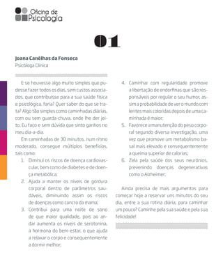 E se houvesse algo muito simples que pu-
desse fazer todos os dias, sem custos associa-
dos, que contribuísse para a sua saúde física
e psicológica, faria? Quer saber do que se tra-
ta? Algo tão simples como caminhadas diárias,
com ou sem guarda-chuva, onde lhe der jei-
to. Eu faço e sem dúvida que sinto ganhos no
meu dia-a-dia.
Em caminhadas de 30 minutos, num ritmo
moderado, consegue múltiplos benefícios,
tais como:
1.	 Diminui os riscos de doença cardiovas-
cular, bem como de diabetes e de doen-
ça metabólica;
2.	 Ajuda a manter os níveis de gordura
corporal dentro de parâmetros sau-
dáveis, diminuindo assim os riscos
de doenças como cancro da mama;
3.	Contribui para uma noite de sono
de que maior qualidade, pois ao an-
dar aumenta os níveis de serotonina,
a hormona do bem-estar, o que ajuda
a relaxar o corpo e consequentemente
a dormir melhor;
Joana Canêlhas da Fonseca
Psicóloga Clínica
01
4.	 Caminhar com regularidade promove
a libertação de endorfinas que são res-
ponsáveis por regular o seu humor, as-
sim a probabilidade de ver o mundo com
lentes mais coloridas depois de uma ca-
minhada é maior;
5.	 Favorece a manutenção do peso corpo-
ral segundo diversa investigação, uma
vez que promove um metabolismo ba-
sal mais elevado e consequentemente
a queima superior de calorias;
6.	 Zela pela saúde dos seus neurónios,
prevenindo doenças degenerativas
como o Alzheimer;
Ainda precisa de mais argumentos para
começar hoje a reservar uns minutos do seu
dia, entre a sua rotina diária, para caminhar
um pouco? Caminhe pela sua saúde e pela sua
felicidade!
 