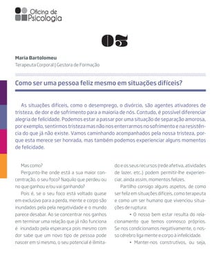 Mas como?
Pergunto-lhe onde está a sua maior con-
centração, o seu foco? Naquilo que perdeu ou
no que ganhou e/ou vai ganhando?
Pois é, se o seu foco está voltado quase
em exclusivo para a perda, mente e corpo são
inundados pela pela negatividade e o mundo
parece desabar. Ao se concentrar nos ganhos
em terminar uma relação que já não funciona
é inundado pela esperança pois mesmo com
dor sabe que um novo tipo de pessoa pode
nascer em si mesmo, o seu potencial é ilimita-
As situações difíceis, como o desemprego, o divórcio, são agentes ativadores de
tristeza, de dor e de sofrimento para a maioria de nós. Contudo, é possível diferenciar
alegria de felicidade. Podemos estar a passar por uma situação de separação amorosa,
por exemplo, sentirmos tristeza mas não nos enterrarmos no sofrimento e na resistên-
cia do que já não existe. Vamos caminhando acompanhados pela nossa tristeza, por-
que esta merece ser honrada, mas também podemos experienciar alguns momentos
de felicidade.
Maria Bartolomeu
Terapeuta Corporal | Gestora de Formação
do e os seus recursos (rede afetiva, atividades
de lazer, etc..) podem permitir-lhe experien-
ciar, ainda assim, momentos felizes.
Partilho consigo alguns aspetos, de como
ser feliz em situações difíceis, como terapeuta
e como um ser humano que vivenciou situa-
ções de ruptura:
	 • O nosso bem estar resulta do rela-
cionamento que temos connosco próprios.
Se nos condicionamos negativamente, o nos-
so cérebro liga mente e corpo à infelicidade.
	 • Manter-nos construtivos, ou seja,
Como ser uma pessoa feliz mesmo em situações difíceis?
03
 