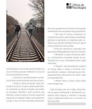 aceitando que os erros são oportunidades em
nos tornarmos pessoas melhores. O erro faz
parte da condição humana.
	 • Conversar carinhosamente connos-
co tal como conversariamos com uma criança.
	 • Fazer o “diário de bordo” como for-
ma de estruturar a nossa conversação inter-
na, anotando as nossas emoções associadas
às situações: identificar onde sentimos que
falhamos, onde erramos e ficamos aquém do
esperado, em seguida realçar como podemos
corrigir o erro ao tomar decisões diferentes,
de forma a podermos enfrentar uma situação
semelhante com resultados mais proveitosos.
	 • Dar valor às nossas conquistas no
momento presente, valorizando as qualidades
positivas e aceitando as negativas (pois sa-
bemos que não são benéficas mas por algum
motivo ainda precisamos delas).
	 • Procurar não evocar o passado, nem
pensar que tudo poderia ser de outra maneira.
	 • Alimentar o nosso continente afeti-
vo, introduzindo a novidade através da par-
ticipação num curso, atividade de lazer, ajuda
voluntária.
	 • Respirar conscientemente oxigena
as nossas ideias e tende a minimizar com-
portamentos reativos, intempestuosos. Con-
sequentemente deixaremos de sentir culpa
e arrependimento.
	 • Manter tanto a nossa rotina diária
como a esperança.
Tudo acontece por uma razão, deixe fluir,
não se agarre demasiado a sentimentos ne-
gativos como mágoas e rancores. E quando
surgir a indecisão escolha-se a si mesmo. Só
tem uma vida!
 