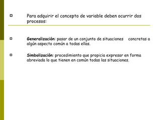 Para adquirir el concepto de variable deben ocurrir dos procesos: Generalización : pasar de un conjunto de situaciones  concretas a algún aspecto común a todas ellas. Simbolización : procedimiento que propicia expresar en forma abreviada lo que tienen en común todas las situaciones. 