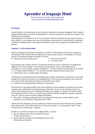 Aprender el lenguaje Html
                            Estrictamente reservado a los principiantes
                             www.ccim.be/ccim328/htmlsp/index.htm



Preámbulo

Nuestro objetivo en la elaboración de esta formación dedicada a la creación de páginas Web y luego al
lenguaje Html ha sido la sencillez de planteamiento y el deseo de dar bases sanas para un estudio y una
utilización más adelantada.
No pretendemos ser exhaustivos ni ser quot;Laquot; referencia. Sabemos perfectamente que nuestra síntesis es
muy subjetiva y que estaremos en contra de los puristas. Esperamos por lo menos hacerle comprender
y disfrutar el lenguaje Html, y darle ganas de aprender un poco más a propósito de la publicación en
Internet.

Capitulo 1 : El Web habla Html

Html es el lenguaje universal para comunicar en el Web. Su información será entonces recogida en
esta fantástica tela de redes interconectadas que es Internet, para acabar en el ordenador de su lector
gracias a un programa llamado navegador o browser.
• Entonces tiene dos interlocutores                   1. el browser de su lector
                                                      2. y su mismo lector.

Este programa que se llama quot;browserquot; nos permite navegar en la Net y visualizar en su pantalla las
quot;páginasquot; que él ha localizado. Es una lastima que haya tantas marcas y tipos diferentes de
navegadores. Los hay simples, arcaicos, sofisticados... Los más conocidos son Netscape en su versión
2, 3, y 4 luego Internet Explorer 3, 4 y 5 de Microsoft pero también existen muchos otros.
• Cada browser tiene su propia manera de trabajar.

A diferencia de su tratamiento de texto preferido que restituye exactamente su documento en una hoja
de papel con su tipo de caracteres y su compáginación, no sabe nunca exactamente lo que el browser
de su lector del fin del mundo presentará en la pantalla de este último.
• En Html, nunca puede dominar totalmente su documento.

Para transitar lo más rápido posible en las líneas telefónicas hemos adoptado un formato de texto muy
compacto pero también (por consecuencia) poco sofisticado. Este es el viejo formato de texto sin
adornos del Cuarderno de notas o Notepad de Windows por ejemplo. ¡Y además este formato ASCII
fue amputado de un bit (7 bits en vez de 8)! Estará entonces privado de algunos caracteres especiales
como el é, para los cuales necesitará códigos particulares.
• Pero como recompensa suprema, Html es un lenguaje universal que se puede adaptar a cada
   plataforma, ya sea Windows, Macintoch, Unix, OS/2...

Además del texto dirigido a su lector, tendrá que incluir instrucciones para el browser de este último.
Estas instrucciones serán diferenciadas de su texto por los signos < y > por ejemplo <Html>. Estas
quot;instruccionesquot; se llaman tags o etiquetas.

Cuando va a escribir las etiquetas de su página Html, no olvide :
• que una etiqueta marca una acción para el browser
  (lo que tiene que hacer).
• que los atributos especifican la modalidad de esta acción
  (cómo tiene que hacerlo).



                                                                                                          1