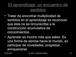 El aprendizaje: un encuentro de
sentidos
• Tratar de encontrar multiplicidad de
sentidos en el aprendizaje es reconocer
que éste no se circunscribe a la
construcción acumulativa de
conocimientos.
• Aprender es mucho más que saber. Es
una forma de abrirse hacia le mundo, es
participar de novedades, progresar,
enriquecerse
01/07/2013 LIC.PSIC. ELAINE DE VARGAS 25
 