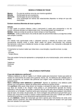 APRENDER GUITARRA CLÁSSICA



                                 MÚSICA E FORMAS DE TOCAR

Música        É a arte de combinar sons de uma maneira agradável.
Melodia       Combinação de sons sucessivos;
Harmonia      Combinação de sons simultâneos;
Ritmo         Uma combinação de valores das notas/acordes dispostas no tempo em que são
              executadas;

Existem maneiras diferentes de tocar a guitarra:

Cifrado:
O mais usado na guitarra clássica, onde o instrumento é usado para acompanhar a voz da
canção, utilizando acordes num determinado ritmo. Os acordes podem ser tocados em:
Batidas - todas as cordas do acorde ao mesmo tempo (o mais frequente);
Dedilhado - corda a corda (tocar uma corda de cada vez percorrendo todas ou só algumas cordas
que compõe o acorde).

Solo:
Um método mais aprofundado onde o intérprete executa a melodia da música sem cantar,
normalmente tocando corda a corda. Muito usado em partes instrumentais nas músicas.
Normalmente o solo toca a melodia da música, ou seja, substitui a voz, marcando a alteração de
tons durante a canção

O importante na musica é saber que notas tocar, a sua duração, e quando as tocar, ou seja:
- Tom
- Duração
- Tempo (Ritmo)

Para isto existem formas de representar a composição de uma música/canção, como veremos de
seguida:

Tablaturas
Partituras
Cifras


                                 TABLATURAS E PARTITURAS

O que são tablaturas e partituras?
Tablatura (tablature ou tab em inglês) é um método usado para transcrever música que pode ser
tocada em instrumentos de corda como guitarras, baixos, etc. As tablaturas são voltadas para o
músico principiante, ao contrário das partituras que exigem maior conhecimento de música e
bastante treino.
Qual a diferença entre tablaturas e partituras? Apenas na aparência uma tablatura pode
parecer com uma partitura. Apesar de ambas serem escritas em pautas (linhas).
Uma partitura indica quais notas devem ser tocadas, a duração de cada nota, a velocidade com
que deve ser tocada e etc. Exigem muita prática e um conhecimento apurado de música.
Indicando a nota que deve ser tocada, a partitura não diz onde esta nota se localiza no braço do
instrumento ou no teclado. A partitura serve para transcrever músicas para qualquer instrumento,
seja de sopro, de cordas, de percussão, etc. Outra vantagem das partituras é que permitem que o
músico que nunca tenha ouvido a música a toque exactamente como ela é (desde que saiba ler
fluentemente partituras, o que obviamente exige geralmente anos de treino).
Já uma tablatura, método de transcrição que serve apenas para instrumentos de corda como
violões, baixos e guitarras, não indica directamente a nota que deve ser tocada e sim qual corda
deve ser calcada e em qual trasto.


Guia básico para principiantes                                                           10/21
 