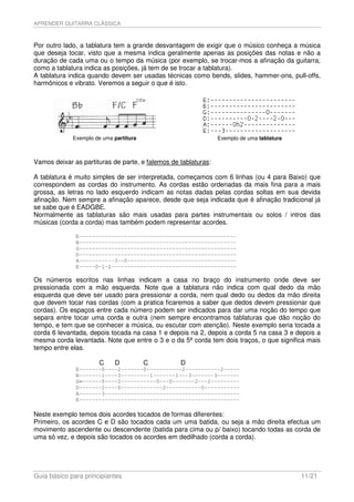 APRENDER GUITARRA CLÁSSICA



Por outro lado, a tablatura tem a grande desvantagem de exigir que o músico conheça a música
que deseja tocar, visto que a mesma indica geralmente apenas as posições das notas e não a
duração de cada uma ou o tempo da música (por exemplo, se trocar-mos a afinação da guitarra,
como a tablatura indica as posições, já tem de se trocar a tablatura).
A tablatura indica quando devem ser usadas técnicas como bends, slides, hammer-ons, pull-offs,
harmônicos e vibrato. Veremos a seguir o que é isto.




             Exemplo de uma partitura                           Exemplo de uma tablatura



Vamos deixar as partituras de parte, e falemos de tablaturas:

A tablatura é muito simples de ser interpretada, começamos com 6 linhas (ou 4 para Baixo) que
correspondem as cordas do instrumento. As cordas estão ordenadas da mais fina para a mais
grossa, as letras no lado esquerdo indicam as notas dadas pelas cordas soltas em sua devida
afinação. Nem sempre a afinação aparece, desde que seja indicada que é afinação tradicional já
se sabe que é EADGBE.
Normalmente as tablaturas são mais usadas para partes instrumentais ou solos / intros das
músicas (corda a corda) mas também podem representar acordes.

              E-------------------------------------------------
              B-------------------------------------------------
              G-------------------------------------------------
              D-------------------------------------------------
              A-----------3--0----------------------------------
              E-----0-1-2---------------------------------------

Os números escritos nas linhas indicam a casa no braço do instrumento onde deve ser
pressionada com a mão esquerda. Note que a tablatura não indica com qual dedo da mão
esquerda que deve ser usado para pressionar a corda, nem qual dedo ou dedos da mão direita
que devem tocar nas cordas (com a pratica ficaremos a saber que dedos devem pressionar que
cordas). Os espaços entre cada número podem ser indicados para dar uma noção do tempo que
separa entre tocar uma corda e outra (nem sempre encontramos tablaturas que dão noção do
tempo, e tem que se conhecer a música, ou escutar com atenção). Neste exemplo seria tocada a
corda 6 levantada, depois tocada na casa 1 e depois na 2, depois a corda 5 na casa 3 e depois a
mesma corda levantada. Note que entre o 3 e o da 5ª corda tem dois traços, o que significa mais
tempo entre elas.

                      C     D           C         D
              E-------0----2-------0-----------2-----------2-----
              B-------1----3---------1-------1---3-------3-------
              G-------0----2-----------0---0-------2---2---------
              D-------2----0-------------2-----------0-----------
              A-------3------------------------------------------
              E--------------------------------------------------

Neste exemplo temos dois acordes tocados de formas diferentes:
Primeiro, os acordes C e D são tocados cada um uma batida, ou seja a mão direita efectua um
movimento ascendente ou descendente (batida para cima ou p/ baixo) tocando todas as corda de
uma só vez, e depois são tocados os acordes em dedilhado (corda a corda).




Guia básico para principiantes                                                             11/21
 