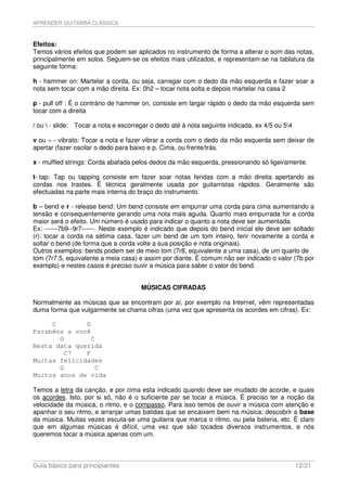 APRENDER GUITARRA CLÁSSICA



Efeitos:
Temos vários efeitos que podem ser aplicados no instrumento de forma a alterar o som das notas,
principalmente em solos. Seguem-se os efeitos mais utilizados, e representam-se na tablatura da
seguinte forma:

h - hammer on: Martelar a corda, ou seja, carregar com o dedo da mão esquerda e fazer soar a
nota sem tocar com a mão direita. Ex: 0h2 – tocar nota solta e depois martelar na casa 2

p - pull off : É o contrário de hammer on, consiste em largar rápido o dedo da mão esquerda sem
tocar com a direita

/ ou  - slide: Tocar a nota e escorregar o dedo até à nota seguinte indicada, ex 4/5 ou 54

v ou ~ - vibrato: Tocar a nota e fazer vibrar a corda com o dedo da mão esquerda sem deixar de
apertar (fazer oscilar o dedo para baixo e p. Cima, ou frente/trás.

x - muffled strings: Corda abafada pelos dedos da mão esquerda, pressionando só ligeiramente.

t- tap: Tap ou tapping consiste em fazer soar notas feridas com a mão direita apertando as
cordas nos trastes. É técnica geralmente usada por guitarristas rápidos. Geralmente são
efectuadas na parte mais interna do braço do instrumento.

b – bend e r - release bend: Um bend consiste em empurrar uma corda para cima aumentando a
tensão e consequentemente gerando uma nota mais aguda. Quanto mais empurrada for a corda
maior será o efeito. Um número é usado para indicar o quanto a nota deve ser aumentada.
Ex: ------7b9--9r7------. Neste exemplo é indicado que depois do bend inicial ele deve ser soltado
(r): tocar a corda na sétima casa, fazer um bend de um tom inteiro, ferir novamente a corda e
soltar o bend (de forma que a corda volte a sua posição e nota originais).
Outros exemplos: bends podem ser de meio tom (7r8, equivalente a uma casa), de um quarto de
tom (7r7.5, equivalente a meia casa) e assim por diante. É comum não ser indicado o valor (7b por
exemplo) e nestes casos é preciso ouvir a música para saber o valor do bend.


                                      MÚSICAS CIFRADAS

Normalmente as músicas que se encontram por aí, por exemplo na Internet, vêm representadas
duma forma que vulgarmente se chama cifras (uma vez que apresenta os acordes em cifras). Ex:

     C        G
Parabéns a você
       G       C
Nesta data querida
        C7    F
Muitas felicidades
       G        C
Muitos anos de vida

Temos a letra da canção, e por cima esta indicado quando deve ser mudado de acorde, e quais
os acordes. Isto, por si só, não é o suficiente par se tocar a música. É preciso ter a noção da
velocidade da música, o ritmo, e o compasso. Para isso temos de ouvir a música com atenção e
apanhar o seu ritmo, e arranjar umas batidas que se encaixem bem na música: descobrir a base
da música. Muitas vezes escuta-se uma guitarra que marca o ritmo, ou pela bateria, etc. É claro
que em algumas músicas é difícil, uma vez que são tocados diversos instrumentos, e nós
queremos tocar a música apenas com um.



Guia básico para principiantes                                                                 12/21
 