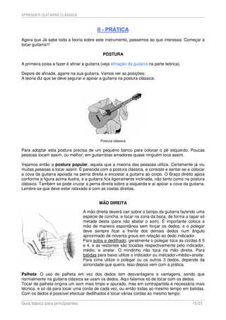 APRENDER GUITARRA CLÁSSICA



                                          II - PRÁTICA
Agora que Já sabe toda a teoria sobre este instrumento, passemos ao que interessa: Começar a
tocar guitarra!!!

                                              POSTURA

A primeira coisa a fazer é afinar a guitarra (veja afinação da guitarra na parte teórica).

Depois de afinada, agarre na sua guitarra. Vamos ver as posições:
A teoria diz que se deve segurar e apoiar a guitarra na postura clássica:




                                            Postura clássica

Para adoptar esta postura precisa de um pequeno banco para colocar o pé esquerdo. Poucas
pessoas tocam assim, ou melhor, em guitarristas amadores quase ninguém toca assim.

Vejamos então a postura popular, aquela que a maioria das pessoas utiliza. Certamente já viu
muitas pessoas a tocar assim. É parecida com a postura clássica, e consiste e sentar-se e colocar
a cova da guitarra apoiada na perna direita e encostar a guitarra ao corpo. O Braço direito apoia
conforme a figura acima ilustra, e a guitarra fica ligeiramente inclinada, não tanto como na postura
clássica. Também se pode cruzar a perna direita sobre a esquerda e aí apoiar a cova da guitarra.
Lembre-se que deve estar relaxado e com as costas direitas.


                                            MÃO DIREITA

                                  A mão direita deverá cair sobre o tampo da guitarra fazendo uma
                                  espécie de concha, e tocar na zona da boca, de forma a tapar só
                                  metade desta (para não abafar o som). É importante coloca a
                                  mão de maneira espontânea sem forçar os dedos, e o polegar
                                  deve sempre ficar a frente dos demais dedos num ângulo
                                  aproximado de noventa graus em relação ao dedo indicador.
                                  Para solos e dedilhado, geralmente o polegar toca as cordas 6 5
                                  e 4, e as restantes são tocadas respectivamente pelo indicador,
                                  médio, e anelar. O mindinho não toca na mão direita. Para
                                  batidas para baixo utilize o indicador ou indicador+médio+anelar.
                                  Para cima utilize o polegar ou os outros 3 dedos, depende da
                                  sonoridade que queira. Isso depois vem com a prática.

Palheta: O uso de palheta em vez dos dedos tem desvantagens e vantagens, sendo que
normalmente na guitarra clássica se usam os dedos. Aqui falamos só de tocar com os dedos.
Tocar de palheta origina um som mais limpo e apurado, mas em contrapartida é necessária mais
técnica, e só dá para tocar uma corda de cada vez, ou então todas ao mesmo tempo em batidas.
Com os dedos é possível efectuar dedilhados e tocar várias cordas ao mesmo tempo.

Guia básico para principiantes                                                               15/21
 
