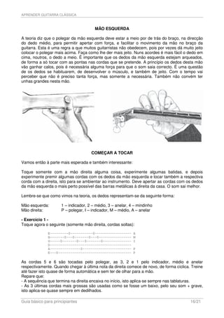 APRENDER GUITARRA CLÁSSICA



                                       MÃO ESQUERDA

A teoria diz que o polegar da mão esquerda deve estar a meio por de trás do braço, na direcção
do dedo médio, para permitir apertar com força, e facilitar o movimento da mão no braço da
guitarra. Esta é uma regra a que muitos guitarristas não obedecem, pois por vezes dá muito jeito
colocar o polegar mais acima. Faça como lhe der mais jeito. Nuns acordes é mais fácil o dedo em
cima, noutros, o dedo a meio. È importante que os dedos da mão esquerda estejam arqueados,
de forma a só tocar com as pontas nas cordas que se pretende. A princípio os dedos desta mão
vão ganhar calos, pois é necessária alguma força para que o som saia correcto. É uma questão
de os dedos se habituarem, de desenvolver o músculo, e também de jeito. Com o tempo vai
perceber que não é preciso tanta força, mas somente a necessária. Também não convém ter
unhas grandes nesta mão.




                                     COMEÇAR A TOCAR

Vamos então à parte mais esperada e também interessante:

Toque somente com a mão direita alguma coisa, experimente algumas batidas, e depois
experimente premir algumas cordas com os dedos da mão esquerda e tocar também a respectiva
corda com a direita, isto para se ambientar ao instrumento. Deve apertar as cordas com os dedos
da mão esquerda o mais perto possível das barras metálicas à direita da casa. O som sai melhor.

Lembre-se que como vimos na teoria, os dedos representam-se da seguinte forma:

Mão esquerda:        1 – indicador, 2 – médio, 3 – anelar, 4 – mindinho
Mão direita:         P – polegar, I – indicador, M – médio, A – anelar

- Exercício 1 -
Toque agora o seguinte (somente mão direita, cordas soltas):

              E---------0-----------0------------------     A
              B-------0---0-------0---0----------------     M
              G-----0-------0---0-------0--------------     I
              D----------------------------------------
              A---------------0------------------------     P
              E---0------------------------------------     P

As cordas 5 e 6 são tocadas pelo polegar, as 3, 2 e 1 pelo indicador, médio e anelar
respectivamente. Quando chegar à última nota da direita comece de novo, de forma cíclica. Treine
até fazer isto quase de forma automática e sem ter de olhar para a mão.
Repare que:
- A sequência que termina na direita encaixa no início, isto aplica-se sempre nas tablaturas.
- As 3 últimas cordas mais grossas são usadas como se fosse um baixo, pelo seu som + grave,
isto aplica-se quase sempre em dedilhados.

Guia básico para principiantes                                                           16/21
 