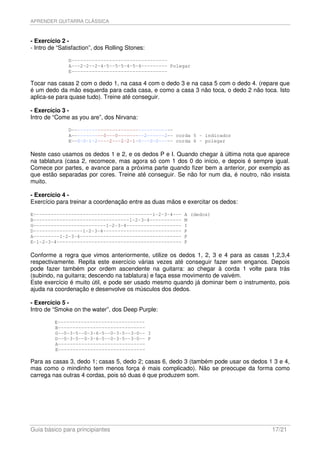 APRENDER GUITARRA CLÁSSICA



- Exercício 2 -
- Intro de “Satisfaction”, dos Rolling Stones:

               D---------------------------------
               A---2-2--2-4-5--5-5-4-5-4--------- Polegar
               E---------------------------------

Tocar nas casas 2 com o dedo 1, na casa 4 com o dedo 3 e na casa 5 com o dedo 4. (repare que
é um dedo da mão esquerda para cada casa, e como a casa 3 não toca, o dedo 2 não toca. Isto
aplica-se para quase tudo). Treine até conseguir.

- Exercício 3 -
Intro de “Come as you are”, dos Nirvana:

               D-----------------------------------
               A-----------0---0---------2------2-- corda 5 - indicador
               E--0-0-1-2----2---2-2-1-0---0-0----- corda 6 - polegar

Neste caso usamos os dedos 1 e 2, e os dedos P e I. Quando chegar à última nota que aparece
na tablatura (casa 2, recomece, mas agora só com 1 dos 0 do início, e depois é sempre igual.
Comece por partes, e avance para a próxima parte quando fizer bem a anterior, por exemplo as
que estão separadas por cores. Treine até conseguir. Se não for num dia, é noutro, não insista
muito.

- Exercício 4 -
Exercício para treinar a coordenação entre as duas mãos e exercitar os dedos:

E-----------------------------------------1-2-3-4---     A (dedos)
B---------------------------------1-2-3-4-----------     M
G-------------------------1-2-3-4-------------------     I
D-----------------1-2-3-4---------------------------     P
A---------1-2-3-4-----------------------------------     P
E-1-2-3-4-------------------------------------------     P

Conforme a regra que vimos anteriormente, utilize os dedos 1, 2, 3 e 4 para as casas 1,2,3,4
respectivamente. Repita este exercício várias vezes até conseguir fazer sem enganos. Depois
pode fazer também por ordem ascendente na guitarra: ao chegar à corda 1 volte para trás
(subindo, na guitarra; descendo na tablatura) e faça esse movimento de vaivém.
Este exercício é muito útil, e pode ser usado mesmo quando já dominar bem o instrumento, pois
ajuda na coordenação e desenvolve os músculos dos dedos.

- Exercício 5 -
Intro de “Smoke on the water”, dos Deep Purple:

         E------------------------------
         B------------------------------
         G--0-3-5--0-3-6-5--0-3-5--3-0-- I
         D--0-3-5--0-3-6-5--0-3-5--3-0-- P
         A------------------------------
         E------------------------------

Para as casas 3, dedo 1; casas 5, dedo 2; casas 6, dedo 3 (também pode usar os dedos 1 3 e 4,
mas como o mindinho tem menos força é mais complicado). Não se preocupe da forma como
carrega nas outras 4 cordas, pois só duas é que produzem som.




Guia básico para principiantes                                                         17/21
 