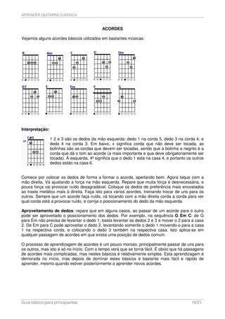 APRENDER GUITARRA CLÁSSICA



                                             ACORDES

Vejamos alguns acordes básicos utilizados em bastantes músicas:




Interpretação:

                 1 2 e 3 são os dedos da mão esquerda: dedo 1 na corda 5, dedo 3 na corda 4, e
                 dedo 4 na corda 3. Em baixo, x significa corda que não deve ser tocada, as
                 bolinhas são as cordas que devem ser tocadas, sendo que a bolinha a negrito é a
                 corda que dá o tom ao acorde (a mais importante e que deve obrigatoriamente ser
                 tocada). À esquerda, 4ª significa que o dedo 1 esta na casa 4, e portanto os outros
                 dedos estão na casa 6.


Comece por colocar os dedos de forma a formar o acorde, apertando bem. Agora toque com a
mão direita. Vá ajustando a força na mão esquerda. Repare que muita força é desnecessária, e
pouca força vai provocar ruído desagradável. Coloque os dedos de preferência mais encostados
ao traste metálico mais à direita. Faça isto para vários acordes, treinando trocar de uns para os
outros. Sempre que um acorde faça ruído, vá tocando com a mão direita corda a corda para ver
qual corda está a provocar ruído, e corrija o posicionamento do dedo da mão esquerda.

Aproveitamento de dedos: repare que em alguns casos, ao passar de um acorde para o outro
pode ser aproveitado o posicionamento dos dedos. Por exemplo, na sequência G Em C: de G
para Em não precisa de levantar o dedo 1, basta levantar os dedos 2 e 3 e mover o 2 para a casa
2. De Em para C pode aproveitar o dedo 2, levantando somente o dedo 1 movendo-o para a casa
1 na respectiva corda, e colocando o dedo 3 também na respectiva casa. Isto aplica-se em
qualquer passagem de acordes em que exista uma posição de dedos comum.

O processo de aprendizagem de acordes é um pouco moroso, principalmente passar de uns para
os outros, mas isto é só no início. Com o tempo verá que se torna fácil. É obvio que há passagens
de acordes mais complicadas, mas nestes básicos é relativamente simples. Esta aprendizagem é
demorada no início, mas depois de dominar estes básicos é bastante mais fácil e rápido de
aprender, mesmo quando estiver posteriormente a aprender novos acordes.




Guia básico para principiantes                                                               18/21
 