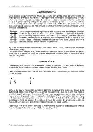 APRENDER GUITARRA CLÁSSICA



                                    ACORDES DE BARRA

Estes acordes são particularmente difíceis de executar para principiantes, por uma questão de
jeito e por falta de força na mão/dedos. Só deve começar a treinar estes acordes quando executar
relativamente bem os outros mais fáceis. Dominar os acordes de barras é muito importante, uma
vez que dá para executar grande parte dos acordes (lembre-se que se pode fazer um acorde de
varias maneiras), o que permite por exemplo executar 3 ou 4 acordes todos em barra deslocando
apenas um pouco a posição da mão, em vez de efectuar movimentos mais complexos. Com o
tempo vai perceber isso.

             A Barra na primeira casa significa que deve colocar o dedo 1 sobre todas 6 cordas,
             e depois os outros 3 dedos nas casas indicadas. É bastante complicado,
             principalmente para principiantes, uma vez que é necessário aplicar bastante força
             no dedo 1. O dedo polegar da esquerda deve estar por trás do braço a meio, e deve
             colocar o dedo 1 (indicador) esticado como se fosse uma barra. Coloque também os
             restantes dedos e aplique bastante força no dedo 1.


Agora experimente tocar lentamente com a mão direita, corda a corda. Veja quais as cordas que
fazem ruído e corrija.
Dica: para facilitar, imagine que o traste metálico à direita da casa 1 é uma parede que faz 90
graus com a superfície do braço da guitarra. Então deve colocar o dedo 1 encostado nessa
“esquina” imaginária.


                                      PRIMEIRA MÚSICA

Grande parte das pessoas que aprenderam guitarra, começaram com esta música. Pela sua
simplicidade dos acordes e compasso, e pelo facto de ser agradável: Dunas

- Veja a cifra em anexo que contém a letra, os acordes e os compassos sugeridos para a música
Dunas, dos GNR.




Comece por ouvir a música com atenção, e repare no compasso/ritmo da bateria. Repare que a
guitarra não toca sempre. O que vamos tocar não é exactamente o que eles tocam, mas algo que
soe idêntico, pois só temos 1 instrumento. Compare este compasso com os que esta na cifra da
musica anexa. É igual, só foram retiradas algumas batidas do fim, para facilitar ao início. Agora
tente tocar com este compasso acima a sequência G Em C D, G Em C D... sempre assim, 2
compassos e muda de acorde.. 2 compassos e muda de acorde... De preferência ao som da
música. Quando conseguir bem, tente com os compassos que estão na cifra.

Repare que pode tocar sempre a música da mesma forma, ou alternar as batidas para esta não
ficar demasiado chata, uma vez que não há voz a acompanhar.




Guia básico para principiantes                                                            19/21
 