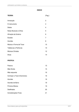 APRENDER GUITARRA CLÁSSICA



                                 INDICE


TEORIA                                    (Pag.)


Introdução                                3

O instrumento                             4

Dedos                                     4

Notas Musicais e Cifras                   5

Afinação da Guitarra                      6

Escalas                                   7

Acordes                                   8

Música e Forma de Tocar                   10

Tablaturas e Partituras                   10

Músicas Cifradas                          12

Dicas                                     14


PRÁTICA


Postura                                   15

Mão Direita                               15

Mão esquerda                              16

Começar a Tocar (Exercícios)              16

Acordes                                   18

Acordes de Barra                          19

Primeira Música                           19

Dedilhados                                20

Considerações Finais                      21




Guia básico para principiantes                     2/21
 